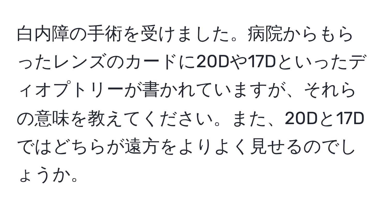 白内障の手術を受けました。病院からもらったレンズのカードに20Dや17Dといったディオプトリーが書かれていますが、それらの意味を教えてください。また、20Dと17Dではどちらが遠方をよりよく見せるのでしょうか。