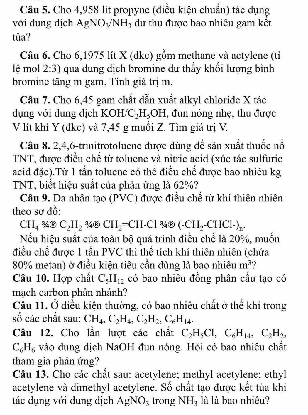 Cho 4,958 lít propyne (điều kiện chuẩn) tác dụng
với dung dịch AgNO_3/NH_3 dư thu được bao nhiêu gam kết
tủa?
Câu 6. Cho 6,1975 lít X (đkc) gồm methane và actylene (tỉ
lệ mol 2:3) qua dung dịch bromine dư thấy khối lượng bình
bromine tăng m gam. Tính giá trị m.
Câu 7. Cho 6,45 gam chất dẫn xuất alkyl chloride X tác
dụng với dung dịch KOH/ C_2H_5OH , đun nóng nhẹ, thu được
V lít khí Y (đkc) và 7,45 g muối Z. Tìm giá trị V.
Câu 8. 2,4,6-trinitrotoluene được dùng để sản xuất thuốc nổ
TNT, được điều chế từ toluene và nitric acid (xúc tác sulfuric
acid đặc).Từ 1 tấn toluene có thể điều chế được bao nhiêu kg
TNT, biết hiệu suất của phản ứng là 62%?
Câu 9. Da nhân tạo (PVC) được điều chế từ khí thiên nhiên
theo sơ đồ:
CH_43/4(?)C_2H_2 34Ⓡ CH_2=CH-Cl 34Ⓡ (-CH_2-CHCl-)_n.
Nếu hiệu suất của toàn bộ quá trình điều chế là 20%, muốn
điều chế được 1 tấn PVC thì thể tích khí thiên nhiên (chứa
80% metan) ở điều kiện tiêu cần dùng là bao nhiêu m^3 ?
Câu 10. Hợp chất C_5H_12 có bao nhiêu đồng phân cấu tạo có
mạch carbon phân nhánh?
Câu 11. Ở điều kiện thường, có bao nhiêu chất ở thể khí trong
số các chất sau: CH_4,C_2H_4,C_2H_2,C_6H_14.
Câu 12. Cho lần lượt các chất C_2H_5Cl,C_6H_14,C_2H_2,
C_6H_6 vào dung dịch NaOH đun nóng. Hỏi có bao nhiêu chất
tham gia phản ứng?
Câu 13. Cho các chất sau: acetylene; methyl acetylene; ethyl
acetylene và dimethyl acetylene. Số chất tạo được kết tủa khi
tác dụng với dung dịch AgNO_3 trong NH_3 là là bao nhiêu?