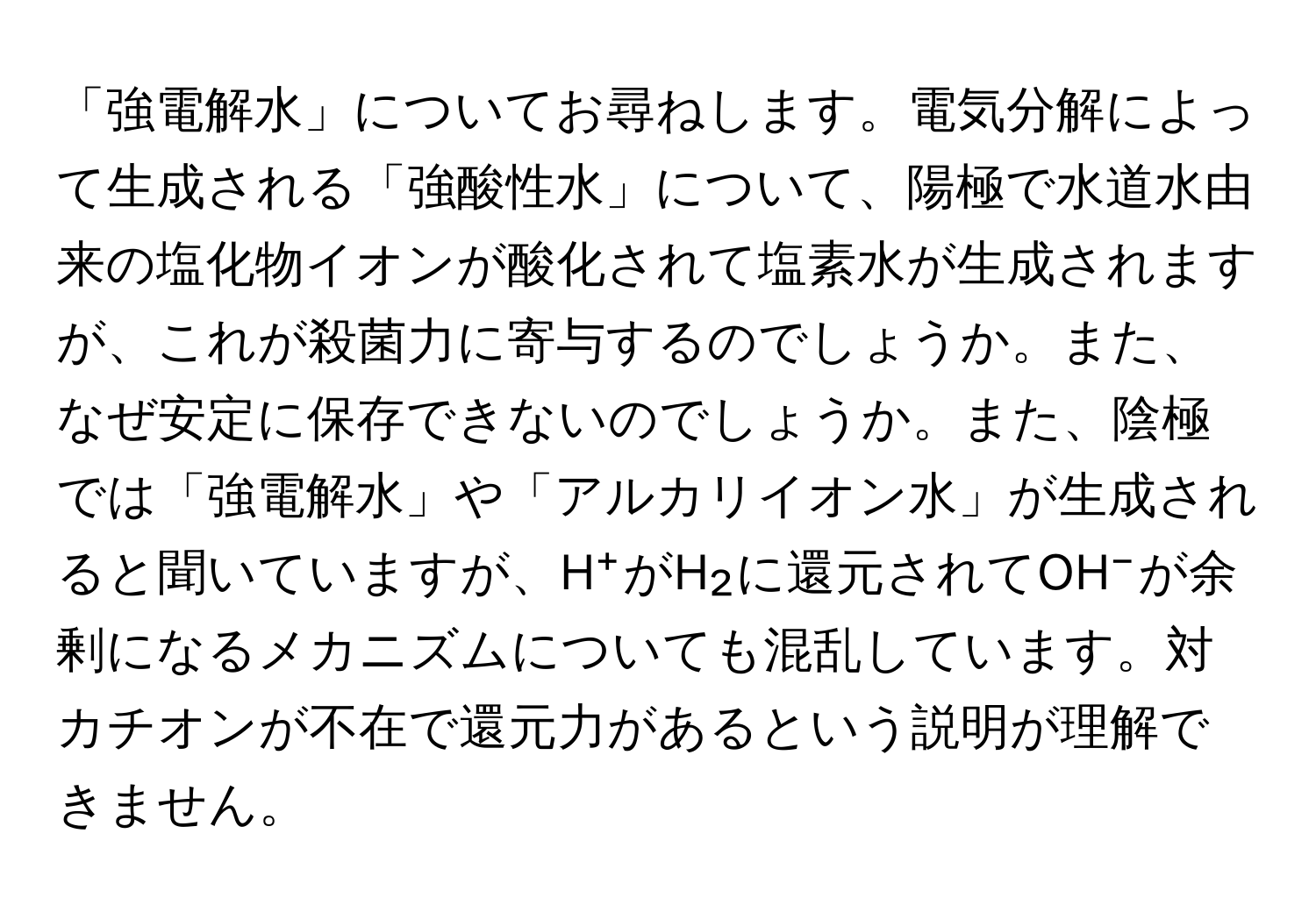 「強電解水」についてお尋ねします。電気分解によって生成される「強酸性水」について、陽極で水道水由来の塩化物イオンが酸化されて塩素水が生成されますが、これが殺菌力に寄与するのでしょうか。また、なぜ安定に保存できないのでしょうか。また、陰極では「強電解水」や「アルカリイオン水」が生成されると聞いていますが、H⁺がH₂に還元されてOH⁻が余剰になるメカニズムについても混乱しています。対カチオンが不在で還元力があるという説明が理解できません。