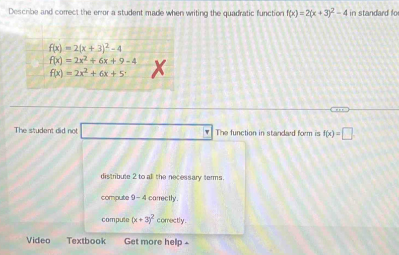 Describe and correct the error a student made when writing the quadratic function f(x)=2(x+3)^2-4 in standard fo
The student did not _ * _ =_  The function in standard form is f(x)=□ .
distribute 2 to all the necessary terms.
compute 9 - -4 correctly.
compute (x+3)^2 correctly .
Video Textbook Get more help