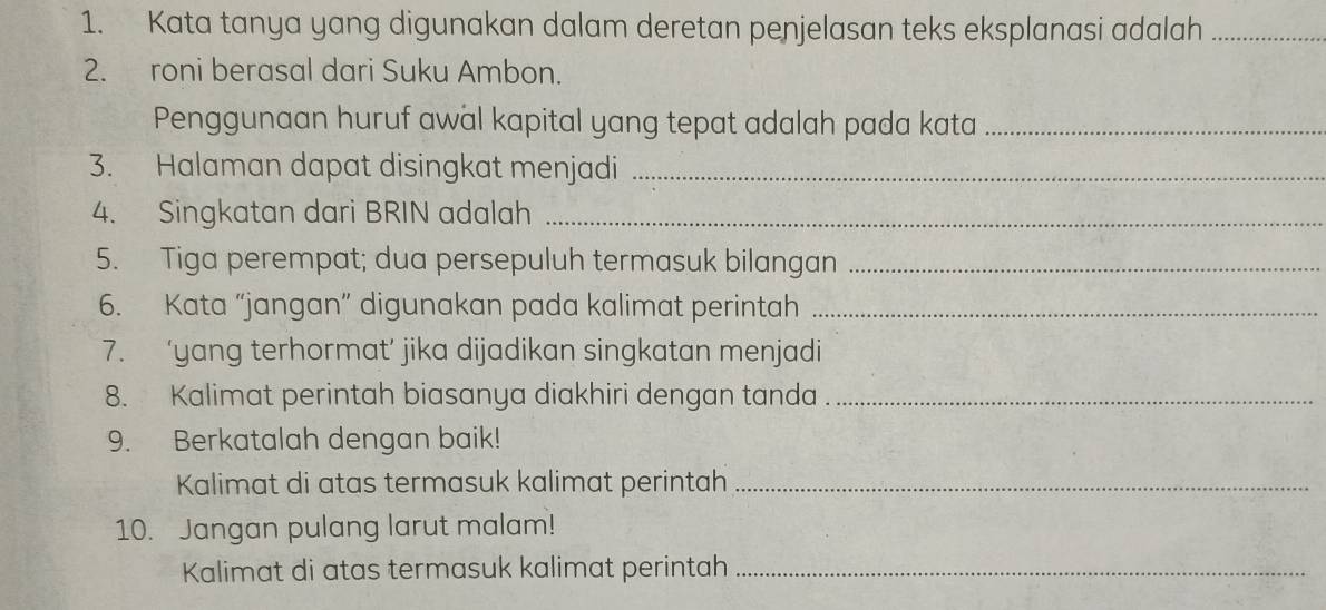 Kata tanya yang digunakan dalam deretan penjelasan teks eksplanasi adalah_ 
2. roni berasal dari Suku Ambon. 
Penggunaan huruf awal kapital yang tepat adalah pada kata_ 
3. Halaman dapat disingkat menjadi_ 
4. Singkatan dari BRIN adalah_ 
5. Tiga perempat; dua persepuluh termasuk bilangan_ 
6. Kata “jangan” digunakan pada kalimat perintah_ 
7. ‘yang terhormat’ jika dijadikan singkatan menjadi 
8. Kalimat perintah biasanya diakhiri dengan tanda_ 
9. Berkatalah dengan baik! 
Kalimat di atas termasuk kalimat perintah_ 
10. Jangan pulang larut malam! 
Kalimat di atas termasuk kalimat perintah_