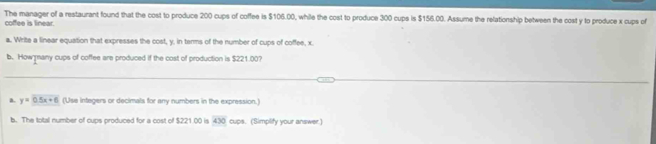 The manager of a restaurant found that the cost to produce 200 cups of coffee is $106.00, while the cost to produce 300 cups is $156.00. Assume the relationship between the cost y to produce x cups of 
coffee is linear. 
a, Write a linear equation that expresses the cost, y, in terms of the number of cups of coffee, x. 
b. How many cups of coffee are produced if the cost of production is $221.00? 
a. y=0.5x+6 (Use integers or decimals for any numbers in the expression.) 
b. The total number of cups produced for a cost of $221.00 is 430 cups. (Simplify your answer.)