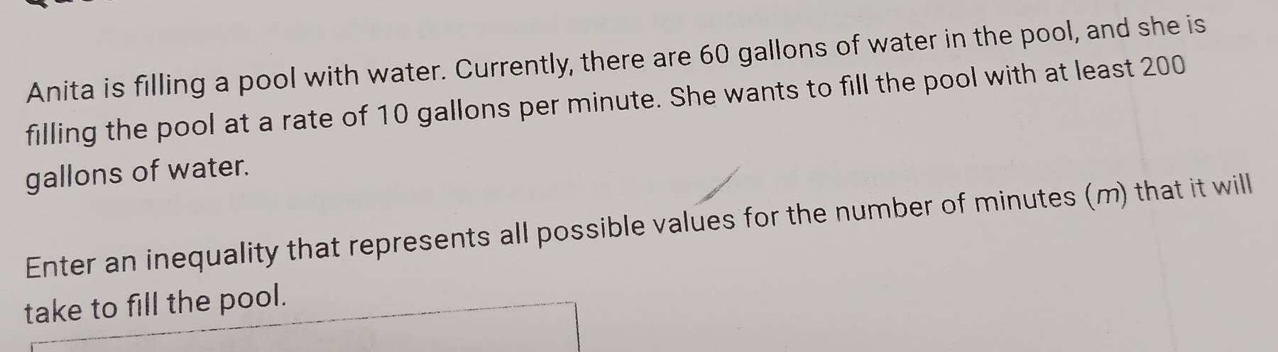 Anita is filling a pool with water. Currently, there are 60 gallons of water in the pool, and she is 
filling the pool at a rate of 10 gallons per minute. She wants to fill the pool with at least 200
gallons of water. 
Enter an inequality that represents all possible values for the number of minutes (m) that it will 
take to fill the pool.