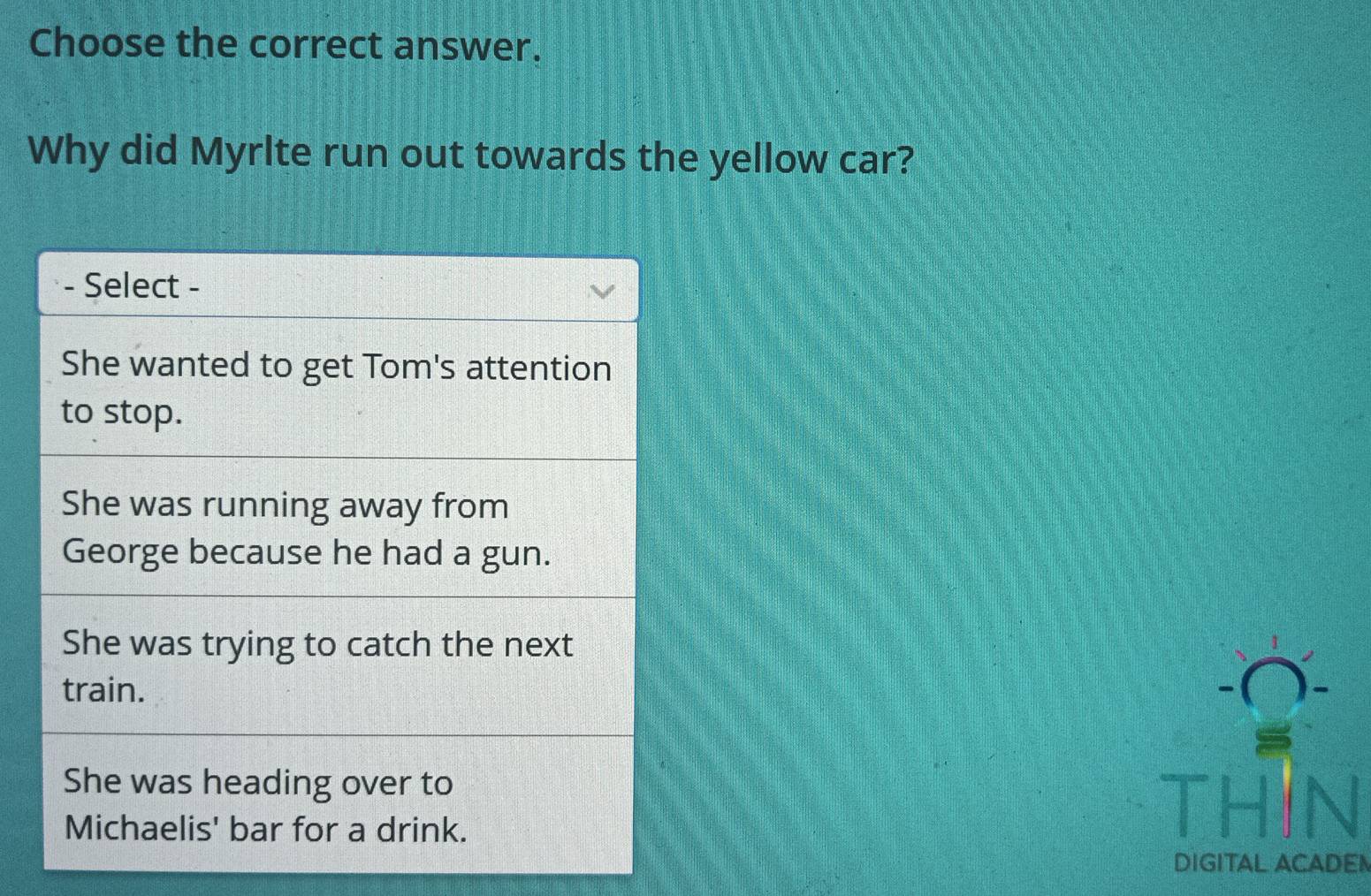 Choose the correct answer.
Why did Myrlte run out towards the yellow car?
- Select -
She wanted to get Tom's attention
to stop.
She was running away from
George because he had a gun.
She was trying to catch the next
train.
She was heading over to
Michaelis' bar for a drink.
DIGITAL ACADE!