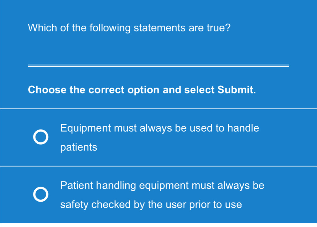 Which of the following statements are true?
_
Choose the correct option and select Submit.
_
Equipment must always be used to handle
patients
_
_
_
_
_
Patient handling equipment must always be
safety checked by the user prior to use