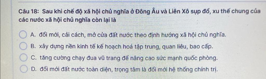 Sau khi chế độ xã hội chủ nghĩa ở Đông Âu và Liên Xô sụp đổ, xu thế chung của
các nước xã hội chủ nghĩa còn lại là
A. đổi mới, cải cách, mở cửa đất nước theo định hướng xã hội chủ nghĩa.
B. xây dựng nền kinh tế kế hoạch hoá tập trung, quan liêu, bao cấp.
C. tăng cường chạy đua vũ trang để nâng cao sức mạnh quốc phòng.
D. đổi mới đất nước toàn diện, trọng tâm là đổi mới hệ thống chính trị.