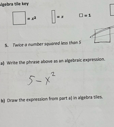 Algebra tile key
=x^2 =x □ =1
5. Twice a number squared less than 5
a) Write the phrase above as an algebraic expression. 
b) Draw the expression from part a) in algebra tiles.