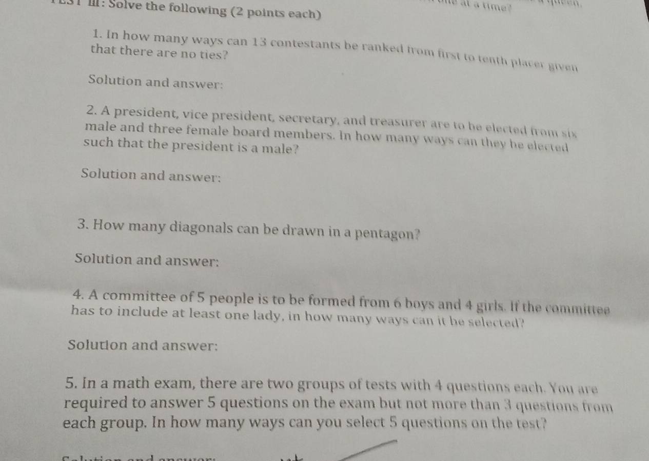 at a time? 
31 I1: Solve the following (2 points each) 
1. In how many ways can 13 contestants be ranked from first to tenth placer given 
that there are no ties? 
Solution and answer: 
2. A president, vice president, secretary, and treasurer are to be elected from ix 
male and three female board members. In how many ways can they he elected 
such that the president is a male? 
Solution and answer: 
3. How many diagonals can be drawn in a pentagon? 
Solution and answer: 
4. A committee of 5 people is to be formed from 6 boys and 4 girls. If the committee 
has to include at least one lady, in how many ways can it be selected? 
Solution and answer: 
5. In a math exam, there are two groups of tests with 4 questions each. You are 
required to answer 5 questions on the exam but not more than 3 questions from 
each group. In how many ways can you select 5 questions on the test?