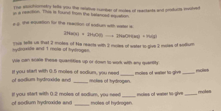 The stoichiometry tells you the relative number of moles of reactants and products involved 
in a reaction. This is found from the balanced equation. 
e.g. the equation for the reaction of sodium with water is;
2Na(s)+2H_2O(l)to 2NaOH(aq)+H_2(g)
This tells us that 2 moles of Na reacts with 2 moles of water to give 2 moles of sodium 
hydroxide and 1 mole of hydrogen. 
We can scale these quantities up or down to work with any quantity: 
If you start with 0.5 moles of sodium, you need _moles of water to give_ 
moles 
of sodium hydroxide and _moles of hydrogen. 
If you start with 0.2 moles of sodium, you need _moles of water to give_ moles 
of sodium hydroxide and _moles of hydrogen.