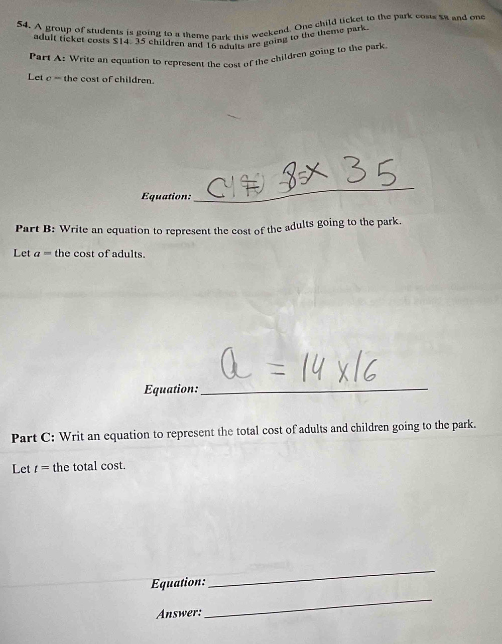 A group of students is going to a theme park this weekend. One child ticket to the park costs sa and one 
adult ticket costs $14. 35 children and 16 adults are going to the theme park 
Part A: Write an equation to represent the cost of the children going to the park 
Let c= the cost of children. 
Equation: 
_ 
Part B: Write an equation to represent the cost of the adults going to the park. 
Let a= the cost of adults. 
Equation:_ 
Part C: Writ an equation to represent the total cost of adults and children going to the park. 
Let t= the total cost. 
Equation: 
_ 
Answer: 
_