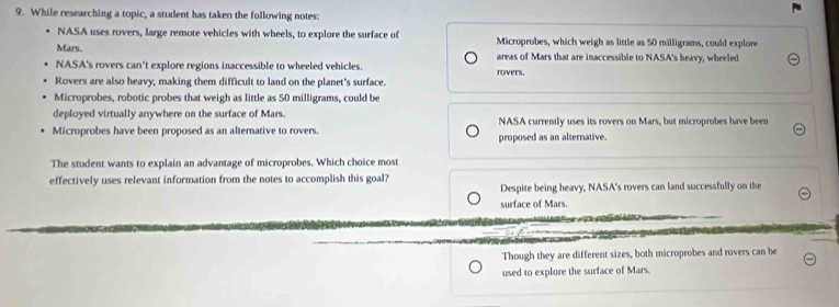 While researching a topic, a student has taken the following notes:
NASA uses rovers, large remote vehicles with wheels, to explore the surface of
Mars. Microprobes, which weigh as little as 50 milligrams, could explore
areas of Mars that are inaccessible to NASA's heavy, wheeled
NASA's rovers can't explore regions inaccessible to wheeled vehicles. rovers.
Rovers are also heavy, making them difficult to land on the planet's surface.
Microprobes, robotic probes that weigh as little as 50 milligrams, could be
deployed virtually anywhere on the surface of Mars.
Microprobes have been proposed as an alternative to rovers. NASA currently uses its rovers on Mars, but microprobes have been
proposed as an alternative.
The student wants to explain an advantage of microprobes. Which choice most
effectively uses relevant information from the notes to accomplish this goal?
Despite being heavy, NASA's rovers can land successfully on the
surface of Mars.
Though they are different sizes, both microprobes and rovers can be
used to explore the surface of Mars.