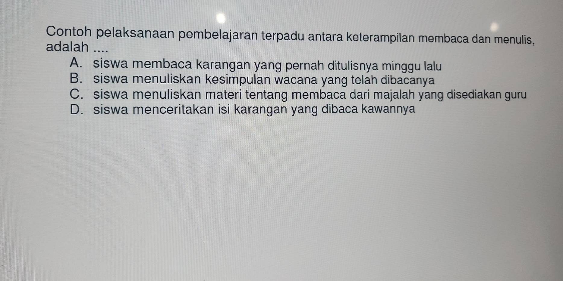 Contoh pelaksanaan pembelajaran terpadu antara keterampilan membaca dan menulis,
adalah ....
A. siswa membaca karangan yang pernah ditulisnya minggu lalu
B. siswa menuliskan kesimpulan wacana yang telah dibacanya
C. siswa menuliskan materi tentang membaca dari majalah yang disediakan guru
D. siswa menceritakan isi karangan yang dibaca kawannya