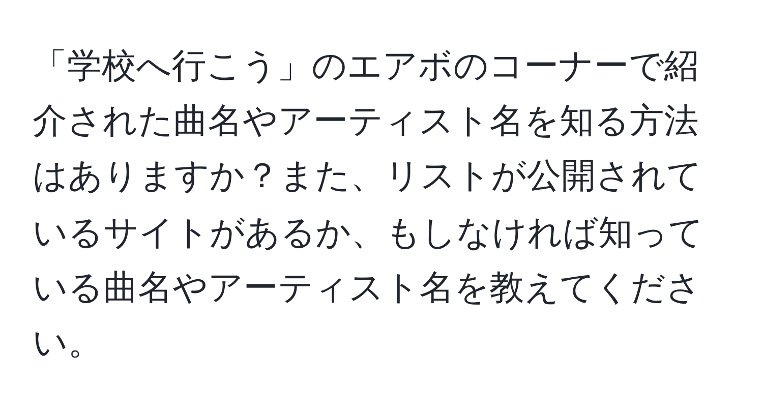 「学校へ行こう」のエアボのコーナーで紹介された曲名やアーティスト名を知る方法はありますか？また、リストが公開されているサイトがあるか、もしなければ知っている曲名やアーティスト名を教えてください。