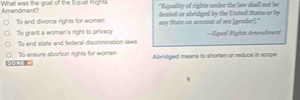 What was the goal of the Equal Fights
Amendment? "Equality of rights under the law shall not be
denied or abridged by the Untted States or by
To end divorce rights for women
any State on account of ses (gender)."
To grant a woman's right to privacy
= Équal Rights Amendment
To end state and federal discrimination laws
To ensure abortion rights for women
Abridged means to shorten or reduce in scope
DOKE Y