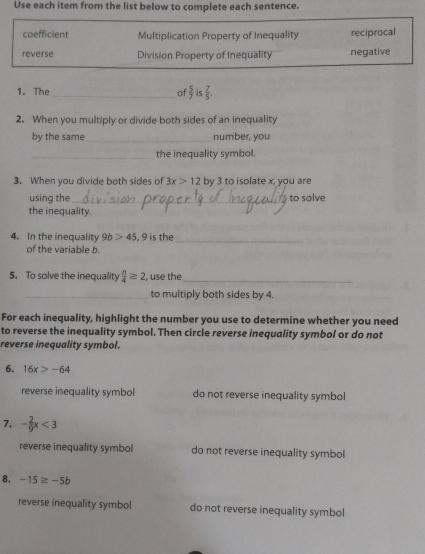 Use each item from the list below to complete each sentence. 
coefficient Multiplication Property of Inequality reciprocal 
reverse Division Property of Inequality negative 
1. The_ of  5/7  is  7/5 . 
2. When you multiply or divide both sides of an inequality 
by the same _number, you 
_the inequality symbol. 
3. When you divide both sides of 3x>12 by 3 to isolate x, you are 
using the _to solve 
the inequality. 
4. In the inequality 9b>45 , 9 is the_ 
of the variable b. 
5. To solve the inequality  n/4 ≥ 2 , use the_ 
_to multiply both sides by 4. 
For each inequality, highlight the number you use to determine whether you need 
to reverse the inequality symbol. Then circle reverse inequality symbol or do not 
reverse inequality symbol. 
6. 16x>-64
reverse inequality symbol do not reverse inequality symbol 
7. - 2/9 x<3</tex> 
reverse inequality symbol do not reverse inequality symbol 
8. -15≥ -5b
reverse inequality symbol do not reverse inequality symbol