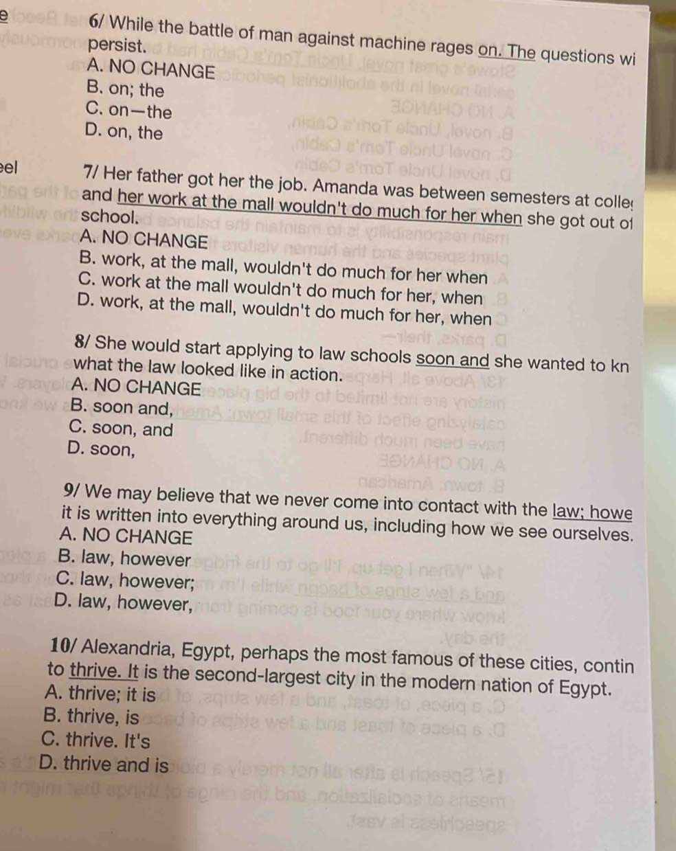 6/ While the battle of man against machine rages on. The questions wi
persist.
A. NO CHANGE
B. on; the
C. on—the
D. on, the
el 7/ Her father got her the job. Amanda was between semesters at colle
and her work at the mall wouldn't do much for her when she got out of
school.
A. NO CHANGE
B. work, at the mall, wouldn't do much for her when
C. work at the mall wouldn't do much for her, when
D. work, at the mall, wouldn't do much for her, when
8/ She would start applying to law schools soon and she wanted to kn
what the law looked like in action.
A. NO CHANGE
B. soon and,
C. soon, and
D. soon,
9/ We may believe that we never come into contact with the law; howe
it is written into everything around us, including how we see ourselves.
A. NO CHANGE
B. law, however
C. law, however;
D. law, however,
10/ Alexandria, Egypt, perhaps the most famous of these cities, contin
to thrive. It is the second-largest city in the modern nation of Egypt.
A. thrive; it is
B. thrive, is
C. thrive. It's
D. thrive and is