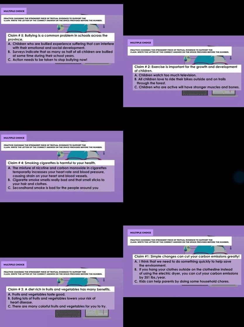 Claim # 5: Bullying is a common problem in schools across the
province.
A. Children who are bullied experience suffering that can interfere MULTIPLE CHOICE
with their emotional and social development.
B. Surveys indicate that as many as half of all children are bullied edard Sachpranle the oP ohe esanet Srmet in tmpenetaouses livore the Number.
at some time during their school years.
C. Action needs to be taken to stop bullying now!
Claim # 2: Exercise is important for the growth and development
of children
A. Children watch too much television
B. All children love to ride their bikes outside and on trails
through the forest.
C. Children who are active will have stronger muscles and bones.
-------
MULTIPLE CHOICE
Claim # 4: Smoking cigarettes is harmful to your health.
A. The mixture of nicotine and carbon monoxide in cigarettes
temporarily increases your heart rate and blood pressure,
causing strain on your heart and blood vessels.
B. Cigarette smoke smells really bad and that smell sticks to
your hair and clothes.
C. Secondhand smoke is bad for the people around you
MULTIPLE CHOICE
practice chOosinG the strongesT pIECE of textual evidenCE to support the
Claim #1: Simple changes can cut your carbon emissions greatly!
A. I think that we need to do something quickly to help save
MULTIPLE CHOICE the environment.
PRACTICE CHOOSING THE STRONGEST PIECE OF TEXTUAL EVIDENCE TO SUPpORT THE B. If you hang your clothes outside on the clothesline instead
CLAIM, WrITE THE LETTEr of ThE CORRECT ANswER on ThE SPACE proVidED BEfOrE THE NUmBer of using the electric dryer, you can cut your carbon emissions
by 351 Ibs./year.
C. Kids can help parents by doing some household chores.
Claim # 3:A diet rich in fruits and vegetables has many benefits.
A. Fruits and vegetables taste good.
B. Eating lots of fruits and vegetables lowers your risk of
heart disease.
C. There are many colorful fruits and vegetables for you to try.