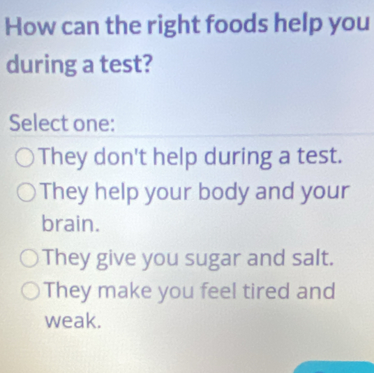 How can the right foods help you
during a test?
Select one:
They don't help during a test.
They help your body and your
brain.
They give you sugar and salt.
They make you feel tired and
weak.