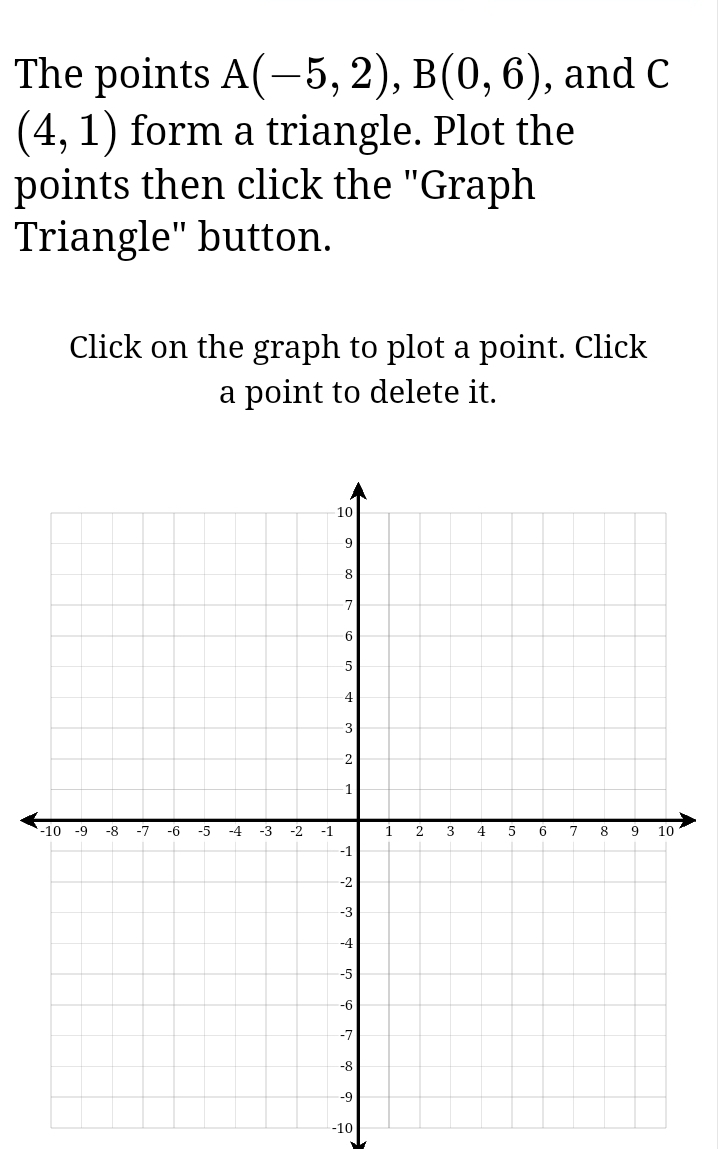 The points A(-5,2), B(0,6) , and C
(4,1) form a triangle. Plot the 
points then click the "Graph 
Triangle" button. 
Click on the graph to plot a point. Click 
a point to delete it.
-10