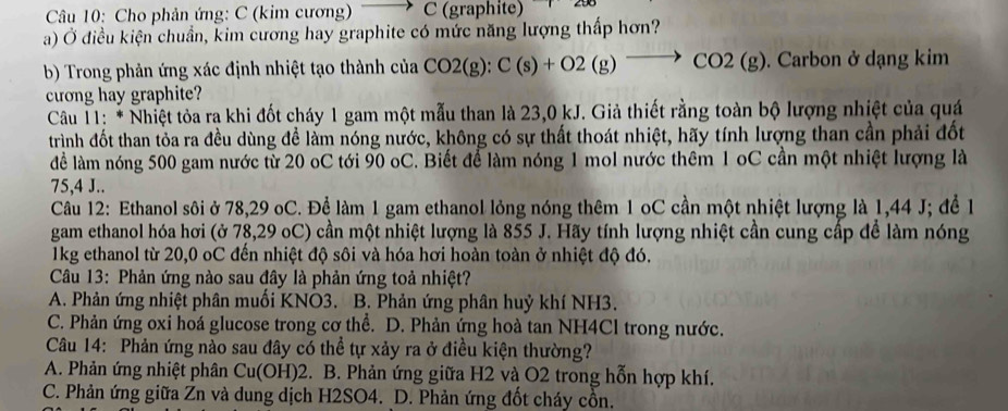 Cho phản ứng: C (kim cương) C (graphite)
a) Ở điều kiện chuẩn, kim cương hay graphite có mức năng lượng thấp hơn?
b) Trong phản ứng xác định nhiệt tạo thành của ciaCO2(g):C(s)+O2(g)to CO2(g). Carbon ở dạng kim
cương hay graphite?
* Câu 11: * Nhiệt tỏa ra khi đốt cháy 1 gam một mẫu than là 23,0 kJ. Giả thiết rằng toàn bộ lượng nhiệt của quá
trình đốt than tỏa ra đều dùng để làm nóng nước, không có sự thất thoát nhiệt, hãy tính lượng than cần phải đốt
lể làm nóng 500 gam nước từ 20 oC tới 90 oC. Biết để làm nóng 1 mol nước thêm 1 oC cần một nhiệt lượng là
75,4 J..
Câu 12: Ethanol sôi ở 78,29 oC. Để làm 1 gam ethanol lỏng nóng thêm 1 oC cần một nhiệt lượng là 1,44 J; để 1
gam ethanol hóa hơi (ở 78,29 oC) cần một nhiệt lượng là 855 J. Hãy tính lượng nhiệt cần cung cấp để làm nóng
1kg ethanol từ 20,0 oC đến nhiệt độ sôi và hóa hơi hoàn toàn ở nhiệt độ đó.
Câu 13: Phản ứng nào sau đây là phản ứng toả nhiệt?
A. Phản ứng nhiệt phân muối KNO3. B. Phản ứng phân huỷ khí NH3.
C. Phản ứng oxi hoá glucose trong cơ thể. D. Phản ứng hoà tan NH4Cl trong nước.
Câu 14: Phản ứng nào sau đây có thể tự xảy ra ở điều kiện thường?
A. Phản ứng nhiệt phân C u(C OH)2. B. Phản ứng giữa H2 và O2 trong hỗn hợp khí.
C. Phản ứng giữa Zn và dung dịch H2SO4. D. Phản ứng đốt cháy cồn.