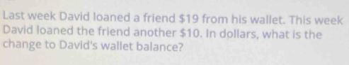 Last week David loaned a friend $19 from his wallet. This week
David loaned the friend another $10. In dollars, what is the 
change to David's wallet balance?