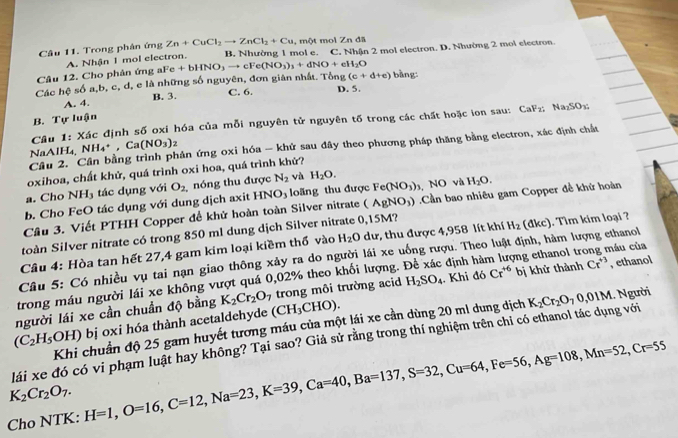 Trong phân ứng Zn+CuCl_2to ZnCl_2+Cu , một mol Zn đã
A. Nhận 1 mol electron. B. Nhường 1 mol e.
Câu 12. Cho phân ứng i aFe+bHNO_3to cFe(NO_3)_3+dNO+eH_2O C. Nhận 2 mol electron. D. Nhường 2 moi electron.
Các hoverline C sphi a,b,c c, d, e là những số nguyên, đơn giản nhất. Tổng (c+d+e) bàng:
B. 3. C. 6. D. 5,
A. 4.
B. Tự luận
Câu 1: Xác định số oxi hóa của mỗi nguyên tử nguyên tố trong các chất hoặc ion sau: CaFx Na_2SO_3
Câu 2. Cân bằng trình phản ứng oxi hóa - khứ sau đây theo phương pháp thăng bằng electron, xác định chất
NaAlH₄, NH_4^(+,Ca(NO_3))_2
oxihoa, chất khử, quá trình oxi hoa, quá trình khứ?
a. Cho NH3 tác dụng với O_2 nóng thu được N_2 và H_2O.
b. Cho FeO tác dụng với dung dịch axit  NO và H_2O.
(AgNO_3)
Câu 3. Viết PTHH Copper để khử hoàn toàn Silver nitrate HNO_3 loãng thu được Fe(NO_3)_3.Cần bao nhiêu gam Copper đề khử hoàn
toàn Silver nitrate có trong 850 ml dung dịch Silver nitrate 0,15M?
Câu 4: Hòa tan hết 27,4 gam kim loại kiềm thổ vào H_2O du dư, thu được 4,958 lít khí H_2
Câu 5: Có nhiều vụ tai nạn giao thông xảy ra do người lái xe uống rượu. Theo luật định, hàm lượng ethanol (dkc). Tìm kim loại ?
trong máu người lái xe không vượt quá 0,02% theo khối lượng. Đề xác định hàm lượng ethanol trong máu của
H_2SO_4
người lái xe cần chuẩn độ bằng K_2Cr_2O_7. Khi đó Cr^(+6) bị khử thành Cr^(+3) , ethanol
(C_2H_5OH) bị oxi hóa thành acetaldehyde (CH_3CHO). trong môi trường acid
Khi chuẩn độ 25 gam huyết tương máu của một lái xe cần dùng 20 ml dung dịch
lái xe đó có vi phạm luật hay không? Tại sao? Giả sử rằng trong thí nghiệm trên chỉ có ethanol tác dụng với K_2Cr_2O_70,01M.. Người
K_2Cr_2O_7.
Cho NTK: H=1,O=16,C=12,Na=23,K=39,Ca=40,Ba=137,S=32,Cu=64,Fe=56,Ag=108,Mn=52,Cr=55