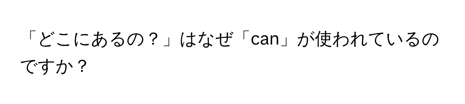 「どこにあるの？」はなぜ「can」が使われているのですか？