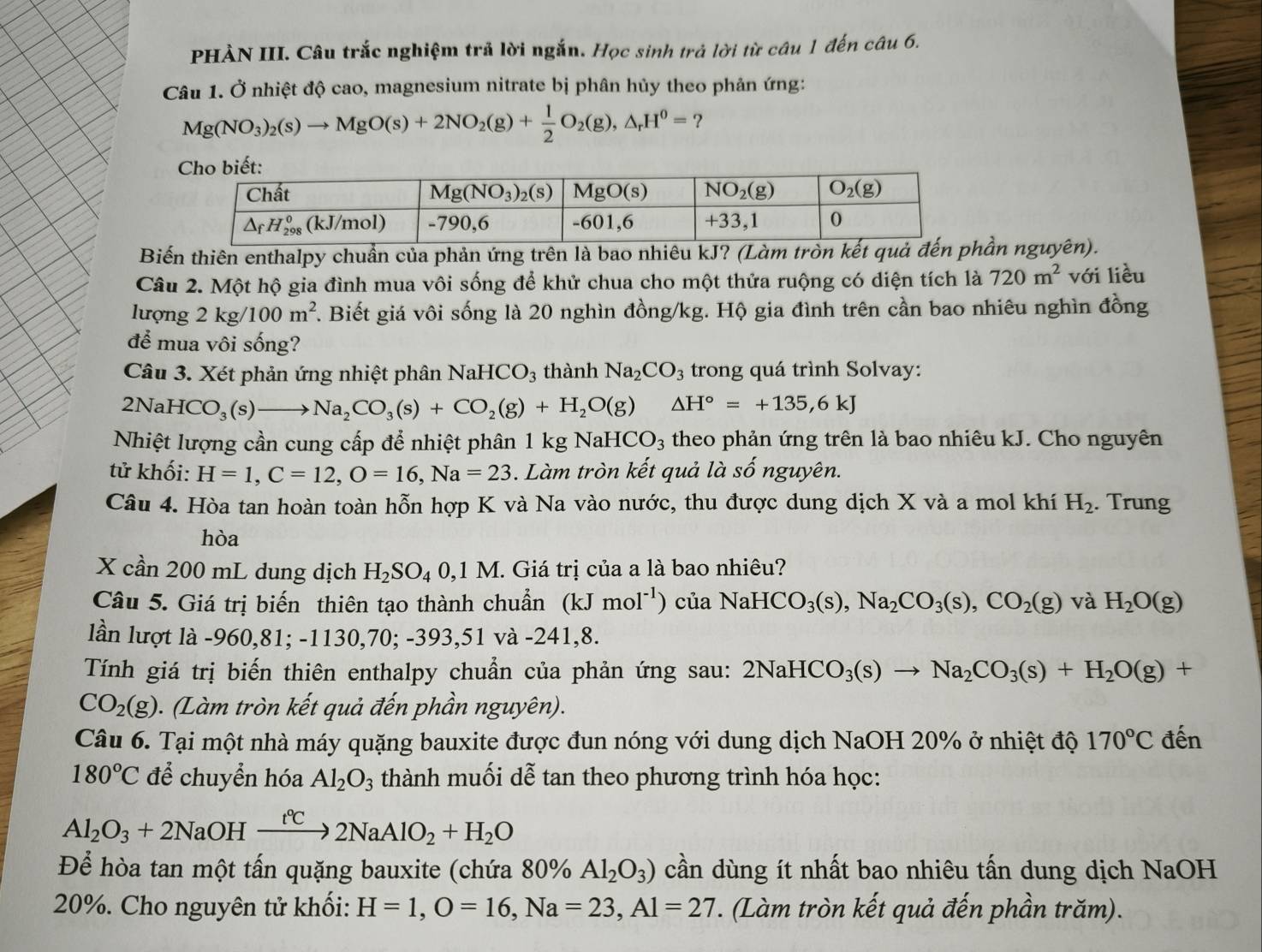 PHÀN III. Câu trắc nghiệm trả lời ngắn. Học sinh trả lời từ câu 1 đến câu 6.
Câu 1. Ở nhiệt độ cao, magnesium nitrate bị phân hủy theo phản ứng:
Mg(NO_3)_2(s)to MgO(s)+2NO_2(g)+ 1/2 O_2(g),△ _rH^0= ?
Biến thiên enthalpy chuẩn của phản ứng trên là bao nhiêu kJ? (Làm tròn kết quả đần nguyên).
Câu 2. Một hộ gia đình mua vôi sống để khử chua cho một thửa ruộng có diện tích là 720m^2 với liều
lượng 2kg/100m^2 F. Biết giá vôi sống là 20 nghìn đồng/kg. Hộ gia đình trên cần bao nhiêu nghìn đồng
để mua vôi sống?
Câu 3. Xét phản ứng nhiệt phân NaHCO_3 thành Na_2CO_3 trong quá trình Solvay:
2NaHCO_3(s)to Na_2CO_3(s)+CO_2(g)+H_2O(g) □  △ H°=+135,6kJ
Nhiệt lượng cần cung cấp để nhiệt phân 1kgNaHCO_3 theo phản ứng trên là bao nhiêu kJ. Cho nguyên
tử khối: H=1,C=12,O=16,Na=23. Làm tròn kết quả là số nguyên.
Câu 4. Hòa tan hoàn toàn hỗn hợp K và Na vào nước, thu được dung dịch X và a mol khí H_2. Trung
hòa
X cần 200 mL dung dịch H_2SO_40,1M 1. Giá trị của a là bao nhiêu?
Câu 5. Giá trị biến thiên tạo thành chuẩn (kJmol^(-1)) của NaHCO_3(s),Na_2CO_3(s),CO_2(g) và H_2O(g)
lần lượt là -960,81; -1130,70; -393,51 và -241,8.
Tính giá trị biến thiên enthalpy chuẩn của phản ứng sau: 2NaHCO_3(s)to Na_2CO_3(s)+H_2O(g)+
CO_2(g). (Làm tròn kết quả đến phần nguyên).
Câu 6. Tại một nhà máy quặng bauxite được đun nóng với dung dịch NaOH 20% ở nhiệt độ 170°C đến
180°C để chuyển hóa Al_2O_3 thành muối dễ tan theo phương trình hóa học:
Al_2O_3+2NaOHxrightarrow t°C2NaAlO_2+H_2O
Để hòa tan một tấn quặng bauxite (chứa 80% Al_2O_3) cần dùng ít nhất bao nhiêu tấn dung dịch NaOH
20%. Cho nguyên tử khối: H=1,O=16,Na=23,Al=27 *. (Làm tròn kết quả đến phần trăm).