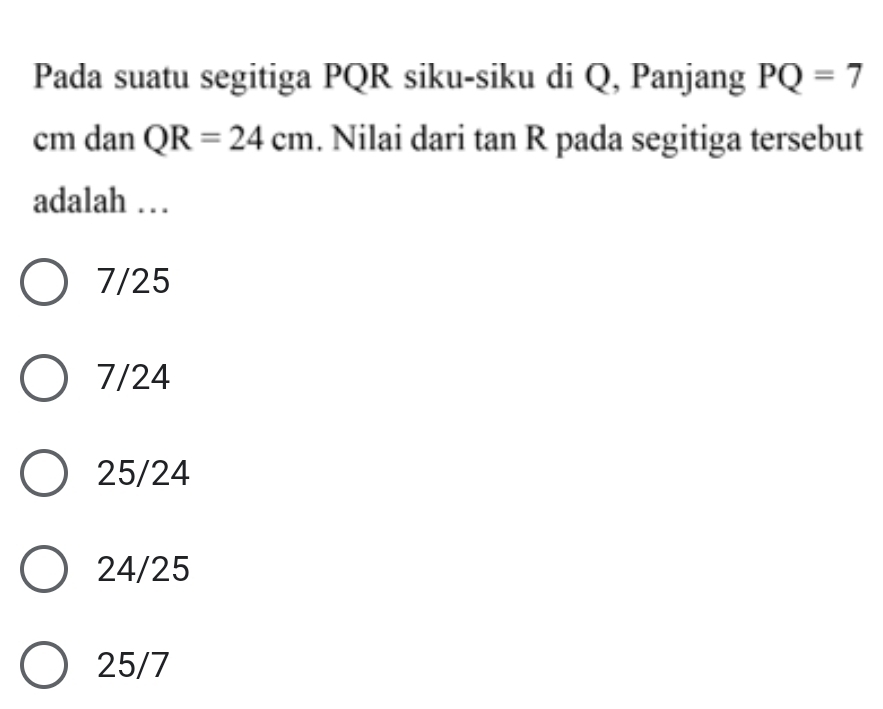 Pada suatu segitiga PQR siku-siku di Q, Panjang PQ=7
cm dan QR=24cm. Nilai dari tan R pada segitiga tersebut
adalah …
7/25
7/24
25/24
24/25
25/7