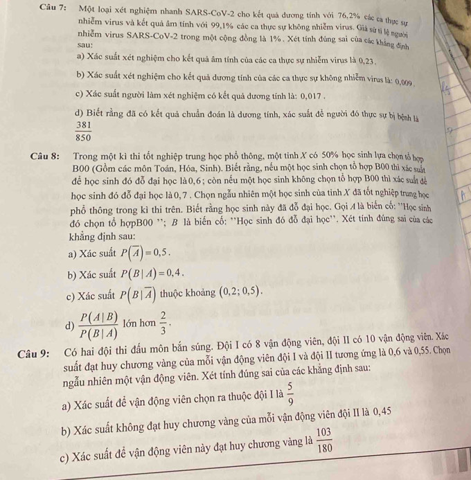 Một loại xét nghiệm nhanh SARS-CoV-2 cho kết quả dương tính với 76,2% các ca thực sự
nhiễm virus và kết quả âm tính với 99,1% các ca thực sự không nhiễm virus. Giả sử tỉ lệ người
nhiễm virus SARS-CoV-2 trong một cộng đồng là 1%. Xét tính đúng sai của các khẳng định
sau:
a) Xác suất xét nghiệm cho kết quả âm tính của các ca thực sự nhiễm virus là 0,23.
b) Xác suất xét nghiệm cho kết quả dương tính của các ca thực sự không nhiễm virus là: 0,009
c) Xác suất người làm xét nghiệm có kết quả dương tính là: 0,017 .
d) Biết rằng đã có kết quả chuẩn đoán là dương tính, xác suất đề người đó thực sự bị bệnh là
 381/850 
Câu 8: Trong một kì thi tốt nghiệp trung học phổ thông, một tinh X có 50% học sinh lựa chọn tổ hợn
B00 (Gồm các môn Toán, Hóa, Sinh). Biết rằng, nếu một học sinh chọn tổ hợp B00 thì xác suất
để học sinh đó đỗ đại học là0,6; còn nếu một học sinh không chọn tỗ hợp B00 thì xác suất đề
học sinh đó đỗ đại học là 0, 7 . Chọn ngẫu nhiên một học sinh của tỉnh X đã tốt nghiệp trung học
phổ thông trong kì thi trên. Biết rằng học sinh này đã đỗ đại học. Gọi A là biến cố: ''Học sinh
đó chọn tổ hợpB00 ''; B là biến cố: ''Học sinh đó đỗ đại học''. Xét tính đúng sai của các
khẳng định sau:
a) Xác suất P(overline A)=0,5.
b) Xác suất P(B|A)=0,4.
c) Xác suất P(B|overline A) thuộc khoảng (0,2;0,5).
d)  P(A|B)/P(B|A)  lớn hơn  2/3 .
Câu 9: Có hai đội thi đấu môn bắn súng. Đội I có 8 vận động viên, đội II có 10 vận động viên. Xác
suất đạt huy chương vàng của mỗi vận động viên đội I và đội II tương ứng là 0,6 và 0,55. Chọn
ngẫu nhiên một vận động viên. Xét tính đúng sai của các khẳng định sau:
a) Xác suất để vận động viên chọn ra thuộc đội I là  5/9 
b) Xác suất không đạt huy chương vàng của mỗi vận động viên đội II là 0,45
c) Xác suất đề vận động viên này đạt huy chương vàng là  103/180 