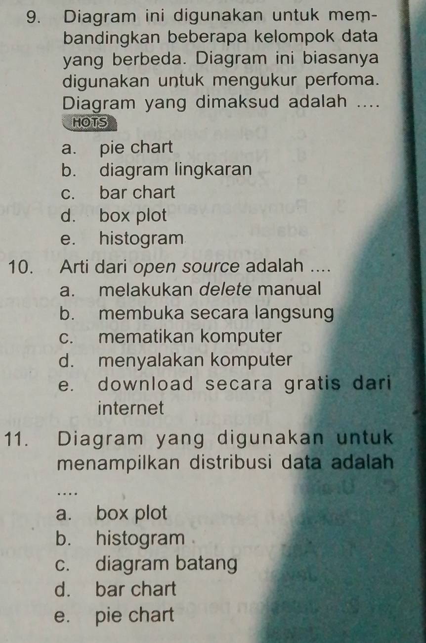 Diagram ini digunakan untuk mem-
bandingkan beberapa kelompok data
yang berbeda. Diagram ini biasanya
digunakan untuk mengukur perfoma.
Diagram yang dimaksud adalah ....
HOTS
a. pie chart
b. diagram lingkaran
c. bar chart
d. box plot
e. histogram
10. Arti dari open source adalah ....
a. melakukan delete manual
b. membuka secara langsung
c. mematikan komputer
d. menyalakan komputer
e. download secara gratis dari
internet
11. Diagram yang digunakan untuk
menampilkan distribusi data adalah
…
a. box plot
b. histogram
c. diagram batang
d. bar chart
e. pie chart