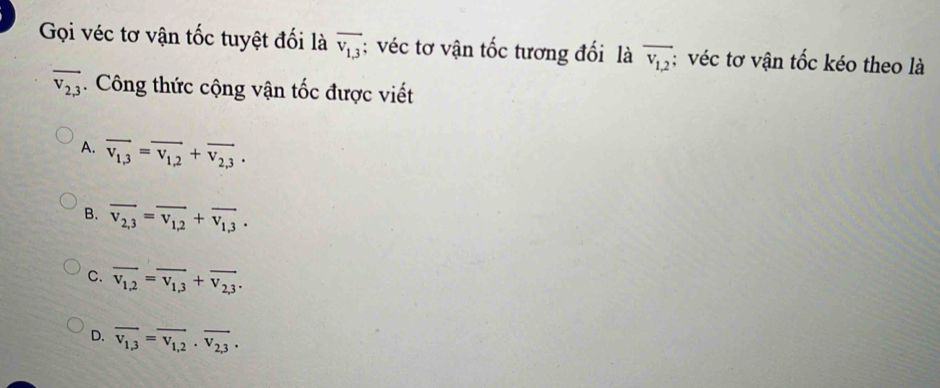 Gọi véc tơ vận tốc tuyệt đối là overline v_1,3; véc tơ vận tốc tương đối là overline v_1,2 : véc tơ vận tốc kéo theo là
overline v_2,3. Công thức cộng vận tốc được viết
A. overline v_1,3=overline v_1,2+overline v_2,3.
B. overline v_2,3=overline v_1,2+overline v_1,3.
C. overline v_1,2=overline v_1,3+overline v_2,3.
D. overline v_1,3=overline v_1,2· overline v_2,3·