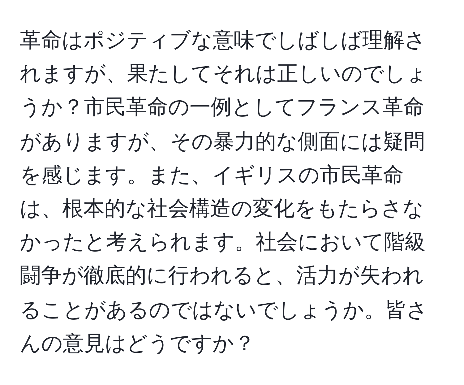 革命はポジティブな意味でしばしば理解されますが、果たしてそれは正しいのでしょうか？市民革命の一例としてフランス革命がありますが、その暴力的な側面には疑問を感じます。また、イギリスの市民革命は、根本的な社会構造の変化をもたらさなかったと考えられます。社会において階級闘争が徹底的に行われると、活力が失われることがあるのではないでしょうか。皆さんの意見はどうですか？