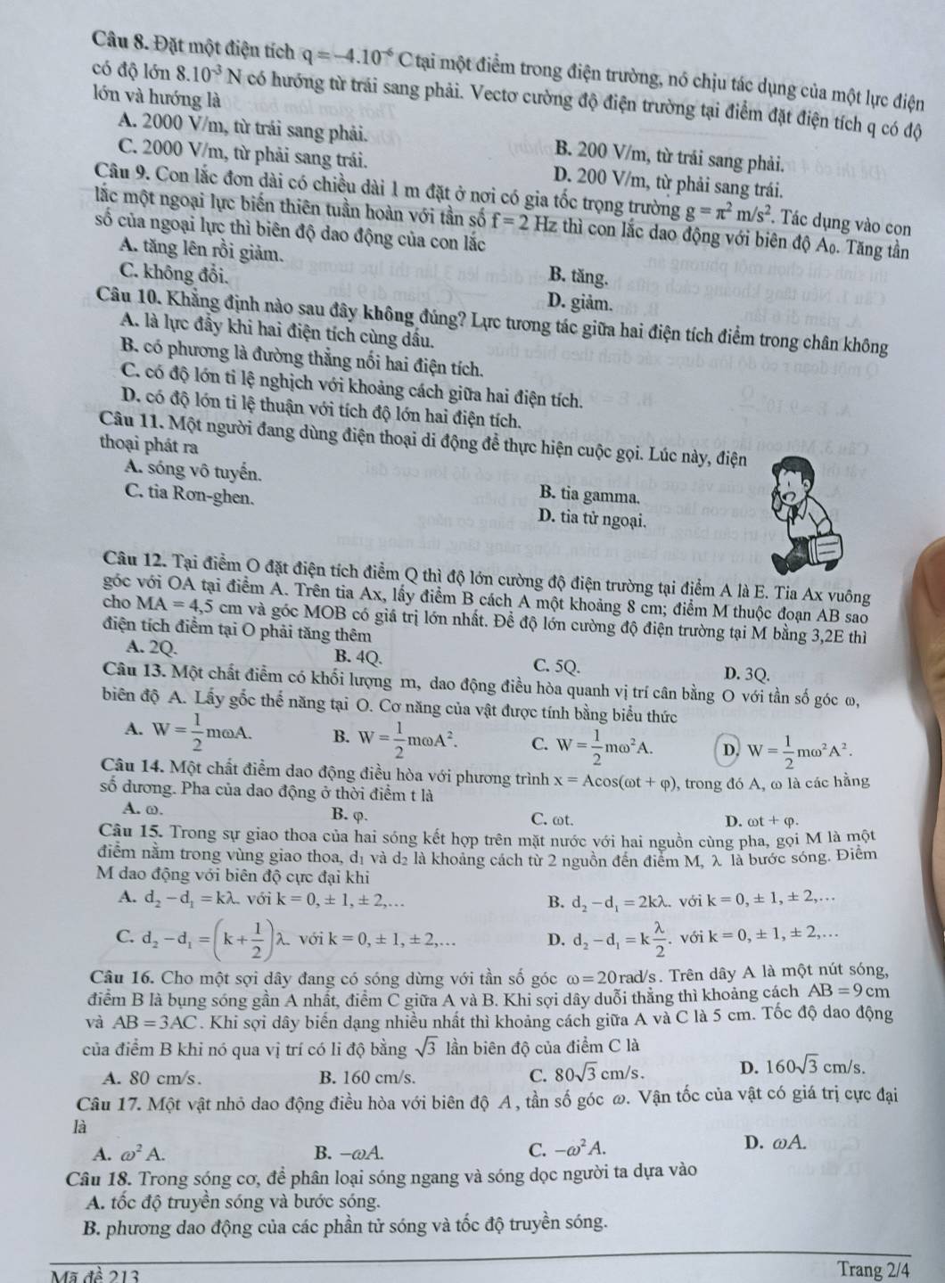 Đặt một điện tích q=-4.10^(-6)Cta tại một điểm trong điện trường, nó chịu tác dụng của một lực điện
lớn và hướng là
có độ lớn 8.10^(-3)N có hướng từ trái sang phải. Vectơ cường độ điện trường tại điểm đặt điện tích q có độ
A. 2000 V/m, từ trái sang phải. B. 200 V/m, từ trải sang phải.
C. 2000 V/m, từ phải sang trái. D. 200 V/m, từ phải sang trái.
Câu 9. Con lắc đơn dài có chiều dài 1 m đặt ở nợi có gia tốc trọng trường g=π^2m/s^2. Tác dụng vào con
lắc một ngoại lực biến thiên tuần hoàn với tần số f=2Hz : thì con lắc dao động với biên độ A₀. Tăng tần
số của ngoại lực thì biên độ dao động của con lắc
A. tăng lên rồi giảm.
B. tăng.
C. không đổi. D. giảm.
Câu 10. Khẳng định nào sau đây không đúng? Lực tương tác giữa hai điện tích điểm trong chân không
A. là lực đầy khi hai điện tích cùng dầu.
B. có phương là đường thẳng nối hai điện tích.
C. có độ lớn ti lệ nghịch với khoảng cách giữa hai điện tích.
D. có độ lớn tỉ lệ thuận với tích độ lớn hai điện tích.
Câu 11. Một người đang dùng điện thoại di động để thực hiện cuộc gọi. Lúc này, điện
thoại phát ra
A. sóng vô tuyến. B. tia gamma
C. tia Rơn-ghen. D. tia tử ngoại.
Câu 12. Tại điểm O đặt điện tích điểm Q thì độ lớn cường độ điện trường tại điểm A là E. Tia Ax vuông
góc với OA tại điểm A. Trên tia Ax, lấy điểm B cách A một khoảng 8 cm; điểm M thuộc đoạn AB sao
cho MA=4,5 cm và góc MOB có giá trị lớn nhất. Để độ lớn cường độ điện trường tại M bằng 3,2E thì
điện tích điểm tại O phải tăng thêm
A. 2Q. B. 4Q. C. 5Q. D. 3Q.
Câu 13. Một chất điễm có khối lượng m, dao động điều hòa quanh vị trí cân bằng O với tần số góc ω,
biên độ A. Lấy gốc thế năng tại O. Cơ năng của vật được tính bằng biểu thức
A. W= 1/2 momega A. B. W= 1/2 momega A^2. C. W= 1/2 momega^2A. D. W= 1/2 momega^2A^2.
Câu 14. Một chất điểm dao động điều hòa với phương trình x=Acos (omega t+varphi )
số dương. Pha của dao động ở thời điểm t là 0, trong đó A, ω là các hằng
A. ω. B. φ. C. ωt.
D. omega t+varphi .
Câu 15. Trong sự giao thoa của hai sóng kết hợp trên mặt nước với hai nguồn cùng pha, gọi M là một
điểm nằm trong vùng giao thoa, dị và d₂ là khoảng cách từ 2 nguồn đến điểm M, λ là bước sóng. Điểm
M dao động với biên độ cực đại khi
A. d_2-d_1=klambda với k=0,± 1,± 2,... B. d_2-d_1=2klambda.. với k=0,± 1,± 2,...
C. d_2-d_1=(k+ 1/2 )lambda . với k=0,± 1,± 2,... D. d_2-d_1=k lambda /2 .voik=0,± 1,± 2,...
Câu 16. Cho một sợi dây đang có sóng dừng với tần số góc omega =20rad/s /s. Trên dây A là một nút sóng,
điểm B là bung sóng gần A nhất, điểm C giữa A và B. Khi sợi dây duổi thăng thì khoảng cách AB=9cm
và AB=3AC. Khi sợi dây biến dạng nhiều nhất thì khoảng cách giữa A và C là 5 cm. Tốc độ dao động
của điểm B khi nó qua vị trí có li độ bằng sqrt(3) lần biên độ của điểm C là
A. 80 cm/s. B. 160 cm/s.
C. 80sqrt(3)cm/s.
D. 160sqrt(3)cm/s.
Câu 17. Một vật nhỏ dao động điều hòa với biên độ A , tần số góc ω. Vận tốc của vật có giá trị cực đại
là
A. omega^2A. B. -omega A. C. -omega^2A.
D. omega A.
Câu 18. Trong sóng cơ, để phân loại sóng ngang và sóng dọc người ta dựa vào
A. tốc độ truyền sóng và bước sóng.
B. phương dao động của các phần tử sóng và tốc độ truyền sóng.
Mã đề 213 Trang 2/4