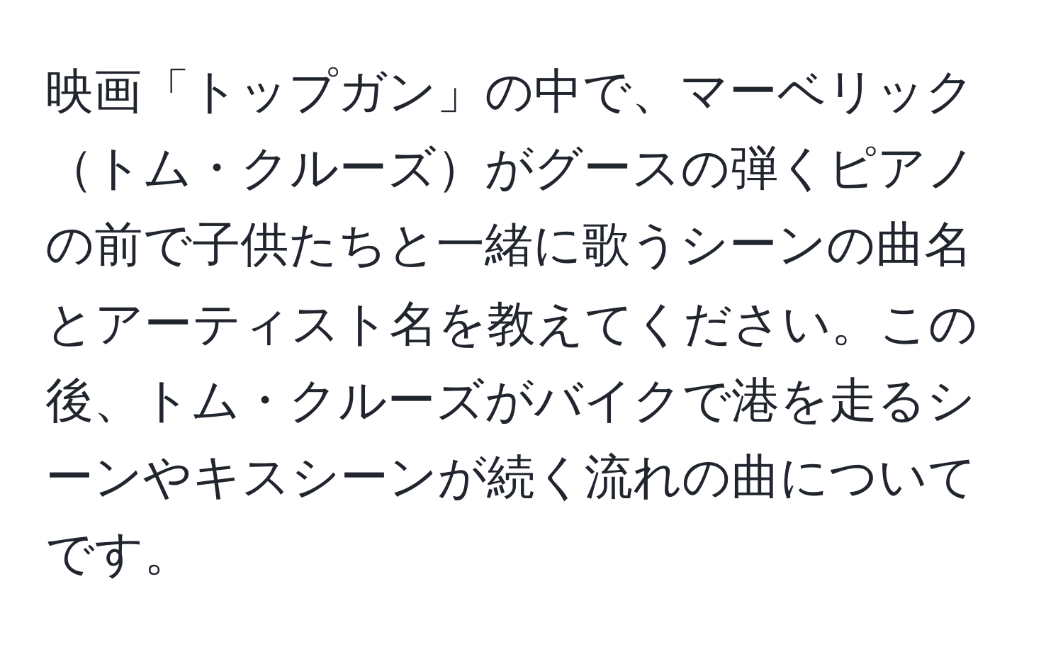 映画「トップガン」の中で、マーベリックトム・クルーズがグースの弾くピアノの前で子供たちと一緒に歌うシーンの曲名とアーティスト名を教えてください。この後、トム・クルーズがバイクで港を走るシーンやキスシーンが続く流れの曲についてです。
