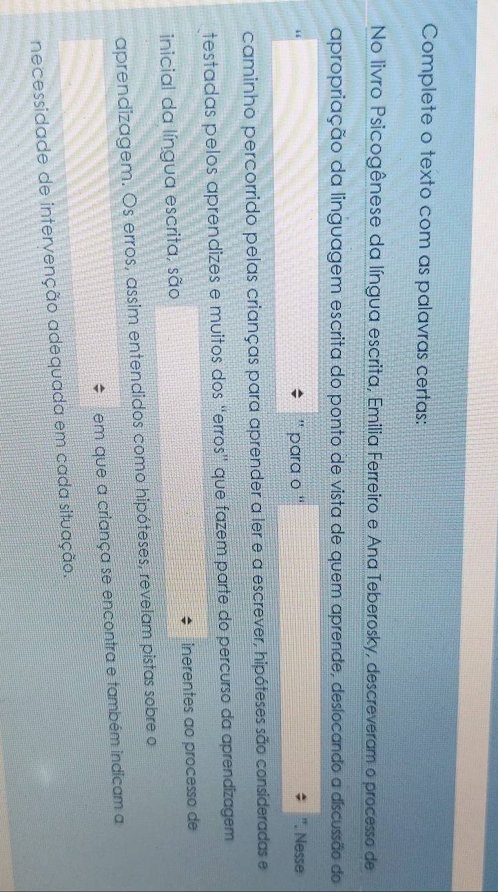 Complete o texto com as palavras certas: 
No livro Psicogênese da língua escrita, Emilia Ferreiro e Ana Teberosky, descreveram o processo de 
apropriação da linguagem escrita do ponto de vista de quem aprende, deslocando a discussão do 
para o '' . Nesse 
caminho percorrido pelas crianças para aprender a ler e a escrever, hipóteses são consideradas e 
testadas pelos aprendizes e muitos dos 'erros' que fazem parte do percurso da aprendizagem 
inicial da língua escrita, são inerentes ao processo de 
aprendizagem. Os erros, assim entendidos como hipóteses, revelam pistas sobre o 
em que a criança se encontra e também indicam a 
necessidade de intervenção adequada em cada situação.