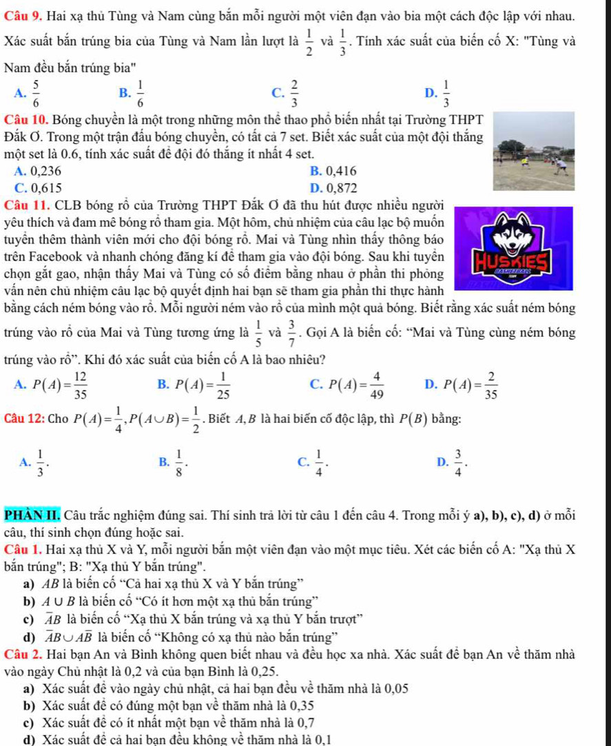Hai xạ thủ Tùng và Nam cùng bắn mỗi người một viên đạn vào bia một cách độc lập với nhau.
Xác suất bắn trúng bia của Tùng và Nam lần lượt là  1/2  và  1/3 . Tính xác suất của biến cố X: "Tùng và
Nam đều bắn trúng bia"
A.  5/6   1/6   2/3  D.  1/3 
B.
C.
Câu 10. Bóng chuyền là một trong những môn thể thao phổ biến nhất tại Trường THPT
Đắk Ơ. Trong một trận đấu bóng chuyền, có tất cả 7 set. Biết xác suất của một đội thắng
một set là 0.6, tính xác suất để đội đó thắng ít nhất 4 set.
A. 0,236 B. 0,416
C. 0,615 D. 0,872
Câu 11. CLB bóng rồ của Trường THPT Đắk Ơ đã thu hút được nhiều người
yêu thích và đam mê bóng rổ tham gia. Một hôm, chủ nhiệm của câu lạc bộ muốn
tuyển thêm thành viên mới cho đội bóng rồ. Mai và Tùng nhìn thấy thông báo
trên Facebook và nhanh chóng đăng kí để tham gia vào đội bóng. Sau khi tuyền
chọn gắt gao, nhận thấy Mai và Tùng có số điểm bằng nhau ở phần thi phỏng
vấn nên chủ nhiệm câu lạc bộ quyết định hai bạn sẽ tham gia phần thi thực hành
bằng cách ném bóng vào rồ. Mỗi người ném vào rỗ của mình một quả bóng. Biết rằng xác suất ném bóng
trúng vào rổ của Mai và Tùng tương ứng là  1/5  và  3/7 . Gọi A là biển cố: “Mai và Tùng cùng ném bóng
trúng vào rồ''. Khi đó xác suất của biến cố A là bao nhiêu?
A. P(A)= 12/35  B. P(A)= 1/25  C. P(A)= 4/49  D. P(A)= 2/35 
Câu 12: Cho P(A)= 1/4 ,P(A∪ B)= 1/2 . Biết A, B là hai biến cố độc lập, thì P(B) bằng:
A.  1/3 .  1/8 ·  1/4 .  3/4 .
B.
C.
D.
PHÀN II. Câu trắc nghiệm đúng sai. Thí sinh trả lời từ câu 1 đến câu 4. Trong mỗi ý a), b), c), d) ở mỗi
câu, thí sinh chọn đúng hoặc sai.
Câu 1. Hai xạ thủ X và Y, mỗi người bắn một viên đạn vào một mục tiêu. Xét các biến cố A: "Xạ thủ X
bắn trúng"; B: "Xạ thủ Y bắn trúng".
a) AB là biến cố “Cả hai xạ thủ X và Y bắn trúng”
b) A∪ B là biến cố “Có ít hơn một xạ thủ bắn trúng”
c) overline AB là biến cố “Xạ thủ X bắn trúng và xạ thủ Y bắn trượt”
d) overline AB∪ Aoverline B là biến cố “Không có xạ thủ nào bắn trúng”
Câu 2. Hai bạn An và Bình không quen biết nhau và đều học xa nhà. Xác suất đề bạn An về thăm nhà
vào ngày Chủ nhật là 0,2 và của bạn Bình là 0,25.
a) Xác suất đề vào ngày chủ nhật, cả hai bạn đều về thăm nhà là 0,05
b) Xác suất đề có đúng một bạn về thăm nhà là 0,35
c) Xác suất đề có ít nhất một bạn về thăm nhà là 0,7
d) Xác suất để cả hai ban đều không về thăm nhà là 0.1