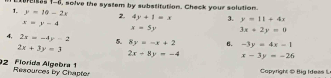 Exercises 1-6, solve the system by substitution. Check your solution. 
1. y=10-2x 2, 4y+1=x
x=y-4
3. y=11+4x
x=5y
3x+2y=0
4. 2x=-4y-2 5. 8y=-x+2 6. -3y=4x-1
2x+3y=3
2x+8y=-4
x-3y=-26
2 Florida Algebra 1 
Resources by Chapter Copyright © Big Ideas L