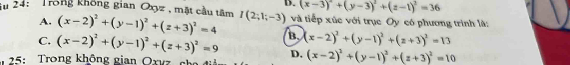 D. (x-3)^2+(y-3)^2+(z-1)^2=36
iu 24: 'Trong không gian Oxyz, mặt cầu tâm I(2;1;-3) và tiếp xúc với trục Oy có phương trình là:
A. (x-2)^2+(y-1)^2+(z+3)^2=4
C. (x-2)^2+(y-1)^2+(z+3)^2=9
B. (x-2)^2+(y-1)^2+(z+3)^2=13
25: Trong không gian Oxvz she
D. (x-2)^2+(y-1)^2+(z+3)^2=10