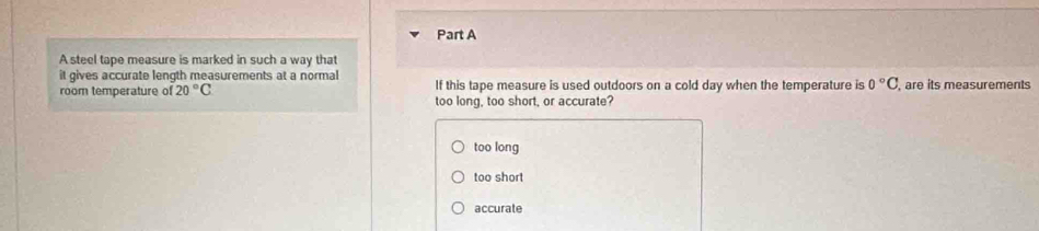 A steel tape measure is marked in such a way that
it gives accurate length measurements at a normal
room temperature of 20°C If this tape measure is used outdoors on a cold day when the temperature is 0°C , are its measurements
too long, too short, or accurate?
too long
too short
accurate