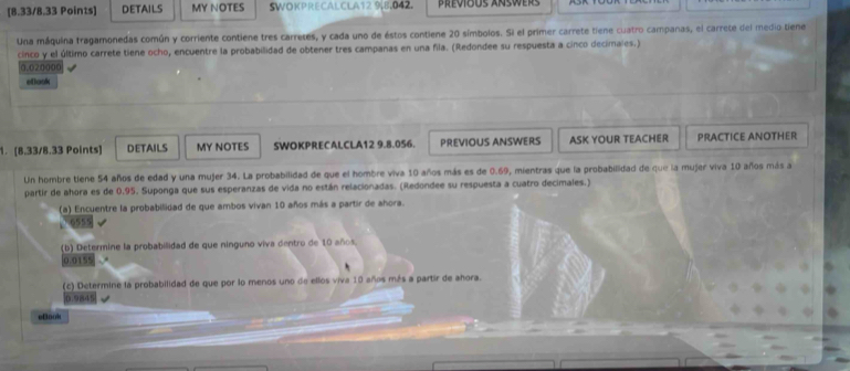 DETAILS MY NOTES SWOKPRECALCLA12 9, 8,042. 
Una máquina tragamonedas común y corriente contiene tres carretes, y cada uno de éstos contiene 20 símbolos. Si el primer carrete tiene cuatro campanas, el carrete del medio tiene 
cinco y el último carrete tiene ocho, encuentre la probabilidad de obtener tres campanas en una fila. (Redondee su respuesta a cinco decimales.)
0.020000
etlook 
1. [8.33/8.33 Points] DETAILS MY NOTES SWOKPRECALCLA12 9.8.056. PREVIOUS ANSWERS ASK YOUR TEACHER PRACTICE ANOTHER 
Un hombre tiene 54 años de edad y una mujer 34. La probabilidad de que el hombre viva 10 años más es de 0.69, mientras que la probabilidad de que la mujer viva 10 años más a 
partir de ahora es de 0.95. Suponga que sus esperanzas de vida no están relacionadas. (Redondee su respuesta a cuatro decimales.) 
(a) Encuentre la probabilidad de que ambos vivan 10 años más a partir de ahora.
6555
(b) Determine la probabilidad de que ninguno viva dentro de 10 años.
0.0155
(c) Determine la probabilidad de que por lo menos uno de ellos viva 10 años más a partír de ahora.
0.9845
eBook