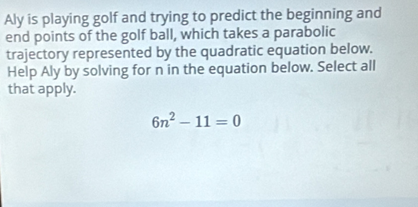 Aly is playing golf and trying to predict the beginning and 
end points of the golf ball, which takes a parabolic 
trajectory represented by the quadratic equation below. 
Help Aly by solving for n in the equation below. Select all 
that apply.
6n^2-11=0