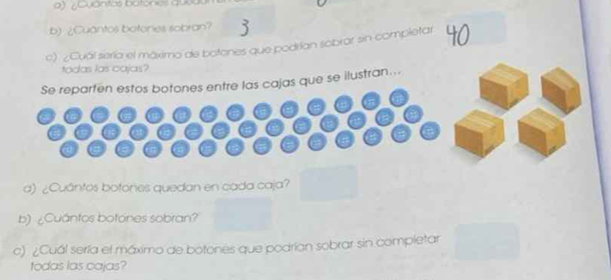 ¿Quântos batones quea 
b) ¿Cuantos botenes sobran? 
c) ¿Cuál sería el máximo de botones que podrían sobrar sin completar 40
todas las cajas? 
Se reparten estos botones entre las cajas que se ilustran... 
a) ¿Cuántos botones quedan en cada caja? 
b) ¿Cuántos botones sobran? 
c) ¿Cuál sería el máximo de botones que podrían sobrar sin completar 
todas las cajas?