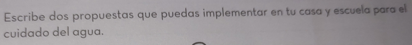 Escribe dos propuestas que puedas implementar en tu casa y escuela para el 
cuidado del agua.