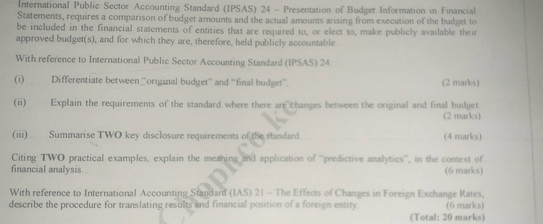 International Public Sector Accounting Standard (IPSAS) 24 - Presentation of Budget Information in Financial 
Statements, requires a comparison of budget amounts and the actual amounts arising from execution of the budget to 
be included in the financial statements of entities that are required to, or elect to, make publicly available their 
approved budget(s), and for which they are, therefore, held publicly accountable. 
With reference to International Public Sector Accounting Standard (IPSAS) 24 
(i) Differentiate between “original budget” and “final budget” (2 marks) 
(ii) Explain the requirements of the standard where there are changes between the original and final budget. 
(2 marks) 
(iii)… Summarise TWO key disclosure requirements of the standard. (4 marks) 
Citing TWO practical examples, explain the meaning and application of ''predictive analytics'', in the context of 
financial analysis. (6 marks) 
With reference to International Accounting Standard (IAS) 21 - The Effects of Changes in Foreign Exchange Rates, 
describe the procedure for translating results and financial position of a foreign entity. (6 marks) 
(Total: 20 marks)