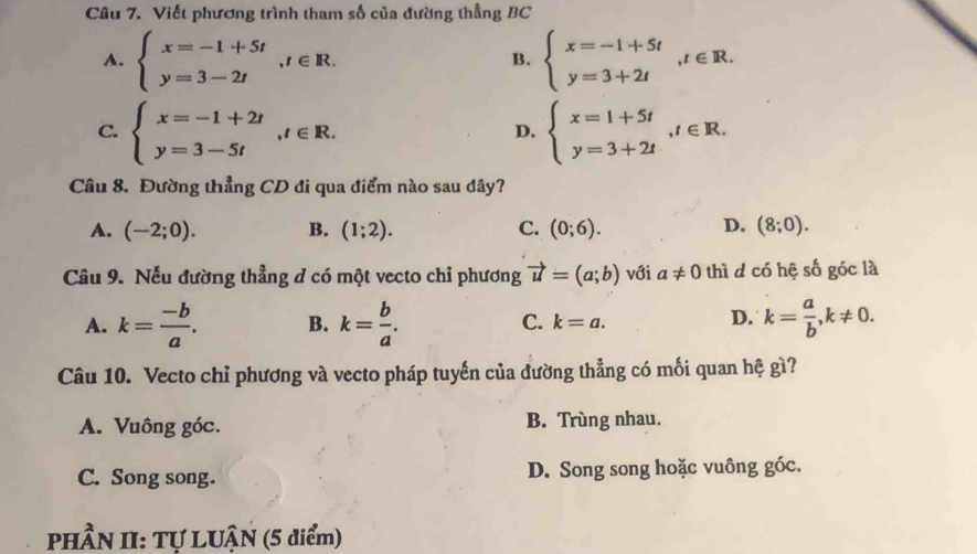 Viết phương trình tham số của đường thẳng BC
A. beginarrayl x=-1+5t y=3-2tendarray. , t∈ R. beginarrayl x=-1+5t y=3+2tendarray. , t∈ R. 
B.
C. beginarrayl x=-1+2t y=3-5tendarray. , t∈ R. beginarrayl x=1+5t y=3+2tendarray. , t∈ R. 
D.
Câu 8. Đường thẳng CD đi qua điểm nào sau đây?
A. (-2;0). B. (1;2). C. (0;6). D. (8;0). 
Câu 9. Nếu đường thẳng d có một vecto chỉ phương vector u=(a;b) với a!= 0 thì d có hệ số góc là
D.
A. k= (-b)/a . B. k= b/a . C. k=a. k= a/b , k!= 0. 
Câu 10. Vecto chỉ phương và vecto pháp tuyến của đường thẳng có mối quan hệ gì?
A. Vuông góc. B. Trùng nhau.
C. Song song. D. Song song hoặc vuông góc.
PHầN II: Tự LUậN (5 điểm)