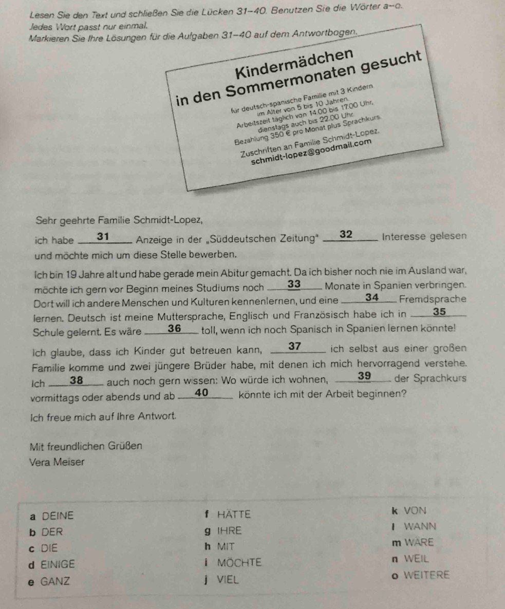 Lesen Sie den Text und schließen Sie die Lücken 31-40. Benutzen Sie die Wörter a-o.
Jedes Wort passt nur einmal.
Markieren Sie Ihre Lösungen für die Aufgaben 31-40 auf dem Antwortbogen.
Kindermädchen
in den Sommermonaten gesucht
für deutsch-spanische Familie mit 3 Kindern
im Alter von 5 bis 10 Jahren.
Arbeitszeit täglich von 14.00 bis 17.00 Uhr,
dienstags auch bis 22.00 Uhr
Bezahlung 350 € pro Monat plus Sprachkurs.
Zuschriften an Familie Schmidt-Lopez,
schmidt-lopez@goodmail.com
Sehr geehrte Familie Schmidt-Lopez,
ich habe __ 31____ Anzeige in der Süddeutschen Zeitung" ___32 __ Interesse gelesen
und möchte mich um diese Stelle bewerben.
Ich bin 19 Jahre alt und habe gerade mein Abitur gemacht. Da ich bisher noch nie im Ausland war,
möchte ich gern vor Beginn meines Studiums noch ___33__ Monate in Spanien verbringen.
Dort will ich andere Menschen und Kulturen kennenlernen, und eine ___ 34___ Fremdsprache
lernen. Deutsch ist meine Muttersprache, Englisch und Französisch habe ich in __35 
Schule gelernt. Es wäre ____ 36__ toll, wenn ich noch Spanisch in Spanien lernen könnte!
Ich glaube, dass ich Kinder gut betreuen kann, __37___ ich selbst aus einer großen
Familie komme und zwei jüngere Brüder habe, mit denen ich mich hervorragend verstehe.
Ich ____ 38___ auch noch gern wissen: Wo würde ich wohnen, ___39__ der Sprachkurs
vormittags oder abends und ab ____40______ könnte ich mit der Arbeit beginnen?
Ich freue mich auf Ihre Antwort.
Mit freundlichen Grüßen
Vera Meiser
a DEINE f HATTE k VON
b DER g IHRE I WANN
c DIE h MIT m WARE
d EINIGE i MöchTE n WEIL
e GANZ j VIEL O WEITERE