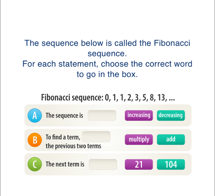 The sequence below is called the Fibonacci
sequence.
For each statement, choose the correct word
to go in the box.
Fibonacci sequence: 0, 1, 1, 2, 3, 5, 8, 13, ...
A  The sequence is increasing decreasing
B To find a term, multiply add
the previous two terms
The next term is 21 104