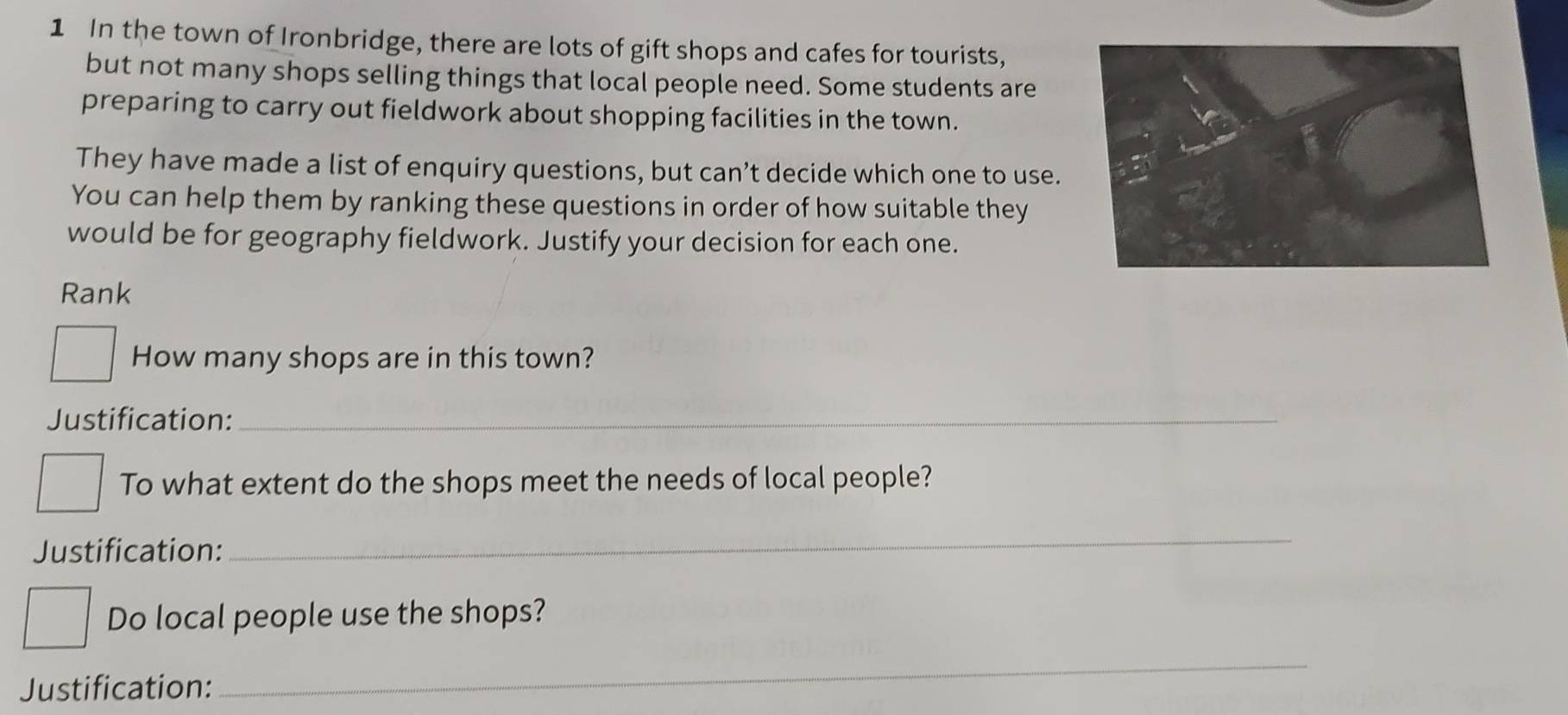 In the town of Ironbridge, there are lots of gift shops and cafes for tourists, 
but not many shops selling things that local people need. Some students are 
preparing to carry out fieldwork about shopping facilities in the town. 
They have made a list of enquiry questions, but can’t decide which one to use. 
You can help them by ranking these questions in order of how suitable they 
would be for geography fieldwork. Justify your decision for each one. 
Rank 
How many shops are in this town? 
Justification:_ 
To what extent do the shops meet the needs of local people? 
Justification: 
_ 
Do local people use the shops? 
Justification: 
_