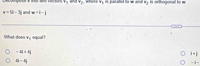 Decompose V into two vectors V_1 and v_2 , where V_1 is parallel to w and v_2 is orthogonal to w
v=5i-3j and w=i-j
What does v_1 equal?
-4i+4j
i+j
4i-4j
-i·